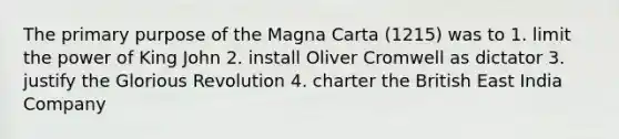 The primary purpose of the Magna Carta (1215) was to 1. limit the power of King John 2. install Oliver Cromwell as dictator 3. justify the Glorious Revolution 4. charter the British East India Company