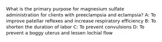 What is the primary purpose for magnesium sulfate administration for clients with preeclampsia and eclampsia? A: To improve patellar reflexes and increase respiratory efficiency B: To shorten the duration of labor C: To prevent convulsions D: To prevent a boggy uterus and lessen lochial flow