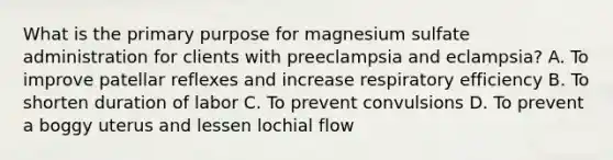 What is the primary purpose for magnesium sulfate administration for clients with preeclampsia and eclampsia? A. To improve patellar reflexes and increase respiratory efficiency B. To shorten duration of labor C. To prevent convulsions D. To prevent a boggy uterus and lessen lochial flow