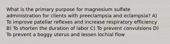 What is the primary purpose for magnesium sulfate administration for clients with preeclampsia and eclampsia? A) To improve patellar reflexes and increase respiratory efficiency B) To shorten the duration of labor C) To prevent convulsions D) To prevent a boggy uterus and lessen lochial flow