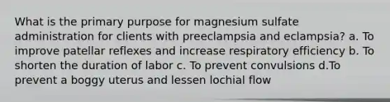 What is the primary purpose for magnesium sulfate administration for clients with preeclampsia and eclampsia? a. To improve patellar reflexes and increase respiratory efficiency b. To shorten the duration of labor c. To prevent convulsions d.To prevent a boggy uterus and lessen lochial flow