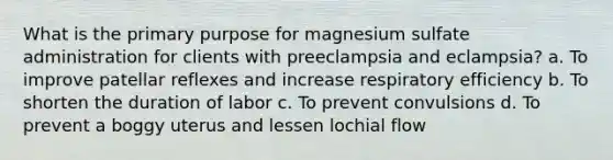 What is the primary purpose for magnesium sulfate administration for clients with preeclampsia and eclampsia? a. To improve patellar reflexes and increase respiratory efficiency b. To shorten the duration of labor c. To prevent convulsions d. To prevent a boggy uterus and lessen lochial flow