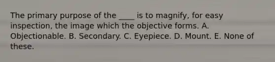 The primary purpose of the ____ is to magnify, for easy inspection, the image which the objective forms. A. Objectionable. B. Secondary. C. Eyepiece. D. Mount. E. None of these.