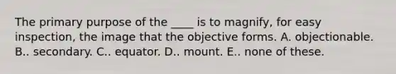 The primary purpose of the ____ is to magnify, for easy inspection, the image that the objective forms. A. objectionable. B.. secondary. C.. equator. D.. mount. E.. none of these.