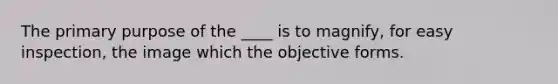 The primary purpose of the ____ is to magnify, for easy inspection, the image which the objective forms.