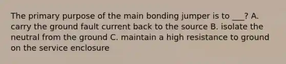 The primary purpose of the main bonding jumper is to ___? A. carry the ground fault current back to the source B. isolate the neutral from the ground C. maintain a high resistance to ground on the service enclosure