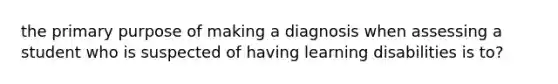 the primary purpose of making a diagnosis when assessing a student who is suspected of having learning disabilities is to?