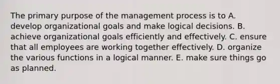 The primary purpose of the management process is to A. develop organizational goals and make logical decisions. B. achieve organizational goals efficiently and effectively. C. ensure that all employees are working together effectively. D. organize the various functions in a logical manner. E. make sure things go as planned.