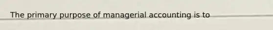 The primary purpose of managerial accounting is to