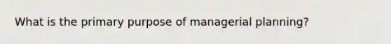 What is the primary purpose of managerial planning?