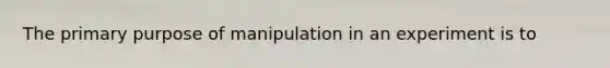 The primary purpose of manipulation in an experiment is to