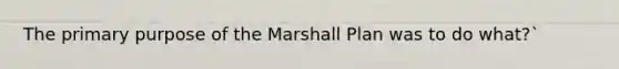 The primary purpose of the Marshall Plan was to do what?`