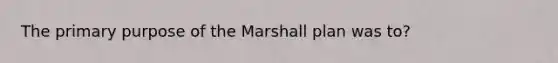 The primary purpose of the Marshall plan was to?