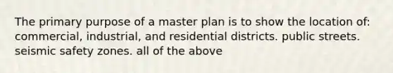 The primary purpose of a master plan is to show the location of: commercial, industrial, and residential districts. public streets. seismic safety zones. all of the above