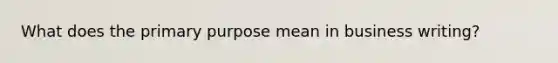 What does the primary purpose mean in business writing?