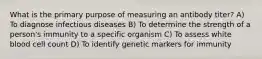 What is the primary purpose of measuring an antibody titer? A) To diagnose infectious diseases B) To determine the strength of a person's immunity to a specific organism C) To assess white blood cell count D) To identify genetic markers for immunity