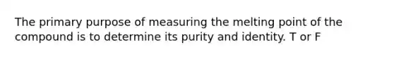 The primary purpose of measuring the melting point of the compound is to determine its purity and identity. T or F