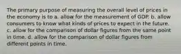 The primary purpose of measuring the overall level of prices in the economy is to a. allow for the measurement of GDP. b. allow consumers to know what kinds of prices to expect in the future. c. allow for the comparison of dollar figures from the same point in time. d. allow for the comparison of dollar figures from different points in time.