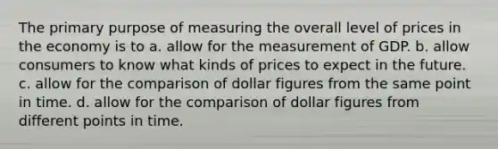 The primary purpose of measuring the overall level of prices in the economy is to a. allow for the measurement of GDP. b. allow consumers to know what kinds of prices to expect in the future. c. allow for the comparison of dollar figures from the same point in time. d. allow for the comparison of dollar figures from different points in time.