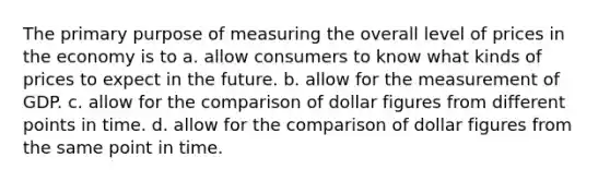 The primary purpose of measuring the overall level of prices in the economy is to a. allow consumers to know what kinds of prices to expect in the future. b. allow for the measurement of GDP. c. allow for the comparison of dollar figures from different points in time. d. allow for the comparison of dollar figures from the same point in time.