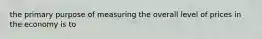 the primary purpose of measuring the overall level of prices in the economy is to