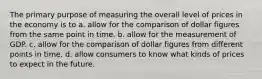 The primary purpose of measuring the overall level of prices in the economy is to a. allow for the comparison of dollar figures from the same point in time. b. allow for the measurement of GDP. c. allow for the comparison of dollar figures from different points in time. d. allow consumers to know what kinds of prices to expect in the future.