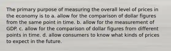 The primary purpose of measuring the overall level of prices in the economy is to a. allow for the comparison of dollar figures from the same point in time. b. allow for the measurement of GDP. c. allow for the comparison of dollar figures from different points in time. d. allow consumers to know what kinds of prices to expect in the future.