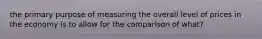 the primary purpose of measuring the overall level of prices in the economy is to allow for the comparison of what?