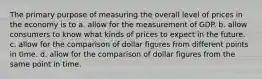 The primary purpose of measuring the overall level of prices in the economy is to a. allow for the measurement of GDP. b. allow consumers to know what kinds of prices to expect in the future. c. allow for the comparison of dollar figures from different points in time. d. allow for the comparison of dollar figures from the same point in time.