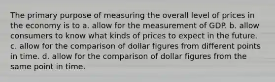 The primary purpose of measuring the overall level of prices in the economy is to a. allow for the measurement of GDP. b. allow consumers to know what kinds of prices to expect in the future. c. allow for the comparison of dollar figures from different points in time. d. allow for the comparison of dollar figures from the same point in time.