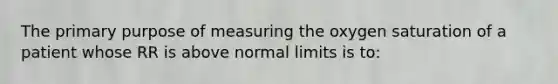 The primary purpose of measuring the oxygen saturation of a patient whose RR is above normal limits is to: