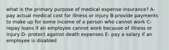 what is the primary purpose of medical expense insurance? A- pay actual medical cost for illness or injury B-provide payments to make up for some income of a person who cannot work C- repay loans if an employee cannot work because of illness or injury D- protect against death expenses E- pay a salary if an employee is disabled