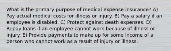 What is the primary purpose of medical expense insurance? A) Pay actual medical costs for illness or injury. B) Pay a salary if an employee is disabled. C) Protect against death expenses. D) Repay loans if an employee cannot work because of illness or injury. E) Provide payments to make up for some income of a person who cannot work as a result of injury or illness.