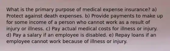 What is the primary purpose of medical expense insurance? a) Protect against death expenses. b) Provide payments to make up for some income of a person who cannot work as a result of injury or illness. c) Pay actual medical costs for illness or injury. d) Pay a salary if an employee is disabled. e) Repay loans if an employee cannot work because of illness or injury.