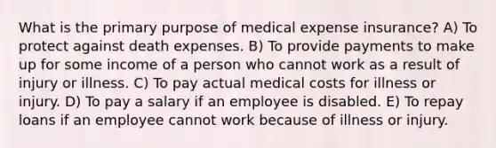 What is the primary purpose of medical expense insurance? A) To protect against death expenses. B) To provide payments to make up for some income of a person who cannot work as a result of injury or illness. C) To pay actual medical costs for illness or injury. D) To pay a salary if an employee is disabled. E) To repay loans if an employee cannot work because of illness or injury.