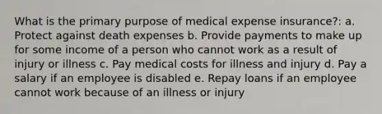 What is the primary purpose of medical expense insurance?: a. Protect against death expenses b. Provide payments to make up for some income of a person who cannot work as a result of injury or illness c. Pay medical costs for illness and injury d. Pay a salary if an employee is disabled e. Repay loans if an employee cannot work because of an illness or injury