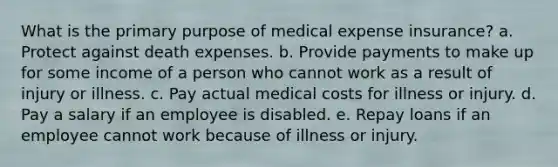 What is the primary purpose of medical expense insurance? a. Protect against death expenses. b. Provide payments to make up for some income of a person who cannot work as a result of injury or illness. c. Pay actual medical costs for illness or injury. d. Pay a salary if an employee is disabled. e. Repay loans if an employee cannot work because of illness or injury.