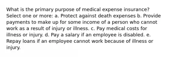 What is the primary purpose of medical expense insurance? Select one or more: a. Protect against death expenses b. Provide payments to make up for some income of a person who cannot work as a result of injury or illness. c. Pay medical costs for illness or injury. d. Pay a salary if an employee is disabled. e. Repay loans if an employee cannot work because of illness or injury.