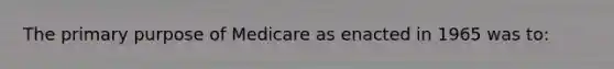 The primary purpose of Medicare as enacted in 1965 was to: