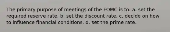 The primary purpose of meetings of the FOMC is to: a. set the required reserve rate. b. set the discount rate. c. decide on how to influence financial conditions. d. set the prime rate.