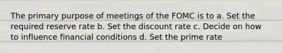 The primary purpose of meetings of the FOMC is to a. Set the required reserve rate b. Set the discount rate c. Decide on how to influence financial conditions d. Set the prime rate