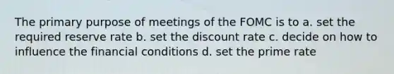 The primary purpose of meetings of the FOMC is to a. set the required reserve rate b. set the discount rate c. decide on how to influence the financial conditions d. set the prime rate