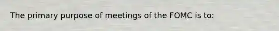 The primary purpose of meetings of the FOMC is to: