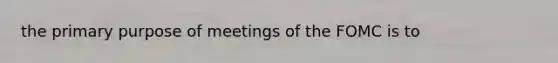 the primary purpose of meetings of the FOMC is to