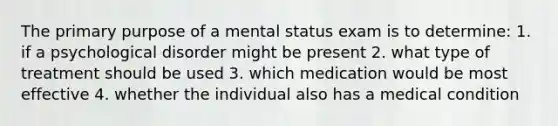 The primary purpose of a mental status exam is to determine: 1. if a psychological disorder might be present 2. what type of treatment should be used 3. which medication would be most effective 4. whether the individual also has a medical condition