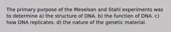 The primary purpose of the Meselson and Stahl experiments was to determine a) the structure of DNA. b) the function of DNA. c) how DNA replicates. d) the nature of the genetic material.