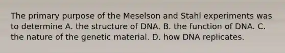 The primary purpose of the Meselson and Stahl experiments was to determine A. the structure of DNA. B. the function of DNA. C. the nature of the genetic material. D. how DNA replicates.