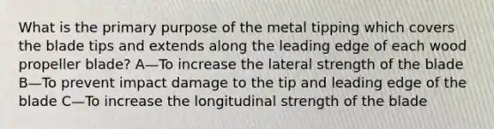 What is the primary purpose of the metal tipping which covers the blade tips and extends along the leading edge of each wood propeller blade? A—To increase the lateral strength of the blade B—To prevent impact damage to the tip and leading edge of the blade C—To increase the longitudinal strength of the blade