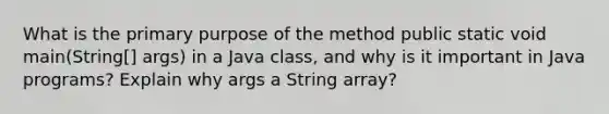 What is the primary purpose of the method public static void main(String[] args) in a Java class, and why is it important in Java programs? Explain why args a String array?