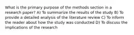 What is the primary purpose of the methods section in a research paper? A) To summarize the results of the study B) To provide a detailed analysis of the literature review C) To inform the reader about how the study was conducted D) To discuss the implications of the research